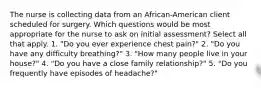 The nurse is collecting data from an African-American client scheduled for surgery. Which questions would be most appropriate for the nurse to ask on initial assessment? Select all that apply. 1. "Do you ever experience chest pain?" 2. "Do you have any difficulty breathing?" 3. "How many people live in your house?" 4. "Do you have a close family relationship?" 5. "Do you frequently have episodes of headache?"