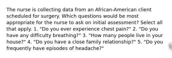 The nurse is collecting data from an African-American client scheduled for surgery. Which questions would be most appropriate for the nurse to ask on initial assessment? Select all that apply. 1. "Do you ever experience chest pain?" 2. "Do you have any difficulty breathing?" 3. "How many people live in your house?" 4. "Do you have a close family relationship?" 5. "Do you frequently have episodes of headache?"