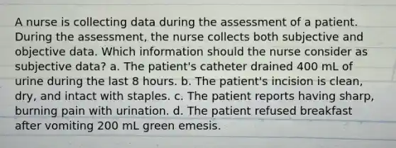 A nurse is collecting data during the assessment of a patient. During the assessment, the nurse collects both subjective and objective data. Which information should the nurse consider as subjective data? a. The patient's catheter drained 400 mL of urine during the last 8 hours. b. The patient's incision is clean, dry, and intact with staples. c. The patient reports having sharp, burning pain with urination. d. The patient refused breakfast after vomiting 200 mL green emesis.