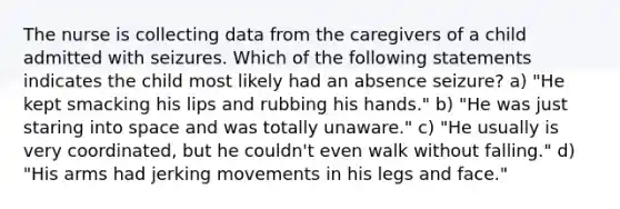 The nurse is collecting data from the caregivers of a child admitted with seizures. Which of the following statements indicates the child most likely had an absence seizure? a) "He kept smacking his lips and rubbing his hands." b) "He was just staring into space and was totally unaware." c) "He usually is very coordinated, but he couldn't even walk without falling." d) "His arms had jerking movements in his legs and face."