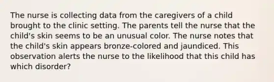 The nurse is collecting data from the caregivers of a child brought to the clinic setting. The parents tell the nurse that the child's skin seems to be an unusual color. The nurse notes that the child's skin appears bronze-colored and jaundiced. This observation alerts the nurse to the likelihood that this child has which disorder?