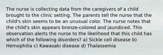 The nurse is collecting data from the caregivers of a child brought to the clinic setting. The parents tell the nurse that the child's skin seems to be an unusual color. The nurse notes that the child's skin appears bronze-colored and jaundiced. This observation alerts the nurse to the likelihood that this child has which of the following disorders? a) Sickle cell disease b) Hemophilia c) Kawasaki disease d) Thalassemia