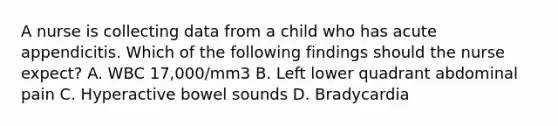 A nurse is collecting data from a child who has acute appendicitis. Which of the following findings should the nurse expect? A. WBC 17,000/mm3 B. Left lower quadrant abdominal pain C. Hyperactive bowel sounds D. Bradycardia