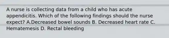 A nurse is collecting data from a child who has acute appendicitis. Which of the following findings should the nurse expect? A.Decreased bowel sounds B. Decreased heart rate C. Hematemesis D. Rectal bleeding