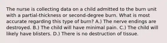 The nurse is collecting data on a child admitted to the burn unit with a partial-thickness or second-degree burn. What is most accurate regarding this type of burn? A.) The nerve endings are destroyed. B.) The child will have minimal pain. C.) The child will likely have blisters. D.) There is no destruction of tissue.