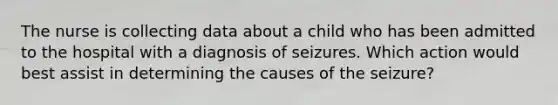 The nurse is collecting data about a child who has been admitted to the hospital with a diagnosis of seizures. Which action would best assist in determining the causes of the seizure?