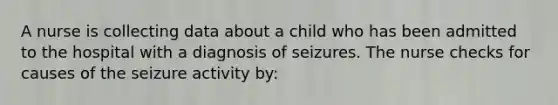 A nurse is collecting data about a child who has been admitted to the hospital with a diagnosis of seizures. The nurse checks for causes of the seizure activity by: