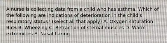 A nurse is collecting data from a child who has asthma. Which of the following are indications of deterioration in the child's respiratory status? (select all that apply) A. Oxygen saturation 95% B. Wheezing C. Retraction of sternal muscles D. Warm extremities E. Nasal flaring