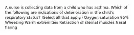 A nurse is collecting data from a child who has asthma. Which of the following are indications of deterioration in the child's respiratory status? (Select all that apply.) Oxygen saturation 95% Wheezing Warm extremities Retraction of sternal muscles Nasal flaring