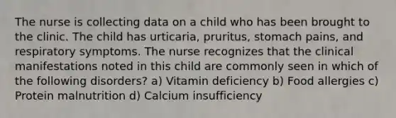 The nurse is collecting data on a child who has been brought to the clinic. The child has urticaria, pruritus, stomach pains, and respiratory symptoms. The nurse recognizes that the clinical manifestations noted in this child are commonly seen in which of the following disorders? a) Vitamin deficiency b) Food allergies c) Protein malnutrition d) Calcium insufficiency