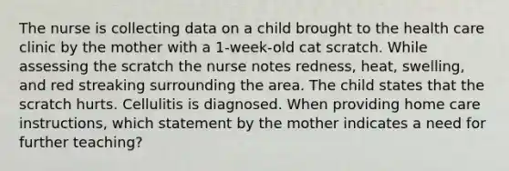 The nurse is collecting data on a child brought to the health care clinic by the mother with a 1-week-old cat scratch. While assessing the scratch the nurse notes redness, heat, swelling, and red streaking surrounding the area. The child states that the scratch hurts. Cellulitis is diagnosed. When providing home care instructions, which statement by the mother indicates a need for further teaching?