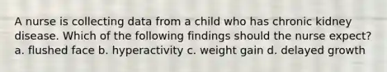 A nurse is collecting data from a child who has chronic kidney disease. Which of the following findings should the nurse expect? a. flushed face b. hyperactivity c. weight gain d. delayed growth