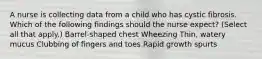 A nurse is collecting data from a child who has cystic fibrosis. Which of the following findings should the nurse expect? (Select all that apply.) Barrel-shaped chest Wheezing Thin, watery mucus Clubbing of fingers and toes Rapid growth spurts