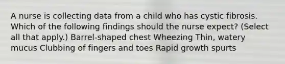 A nurse is collecting data from a child who has cystic fibrosis. Which of the following findings should the nurse expect? (Select all that apply.) Barrel-shaped chest Wheezing Thin, watery mucus Clubbing of fingers and toes Rapid growth spurts