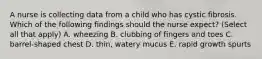 A nurse is collecting data from a child who has cystic fibrosis. Which of the following findings should the nurse expect? (Select all that apply) A. wheezing B. clubbing of fingers and toes C. barrel-shaped chest D. thin, watery mucus E. rapid growth spurts