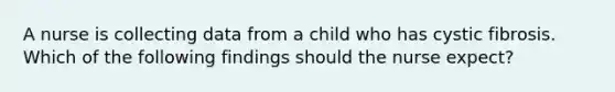 A nurse is collecting data from a child who has cystic fibrosis. Which of the following findings should the nurse expect?