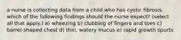 a nurse is collecting data from a child who has cystic fibrosis. which of the following findings should the nurse expect? (select all that apply.) a) wheezing b) clubbing of fingers and toes c) barrel-shaped chest d) thin, watery mucus e) rapid growth spurts