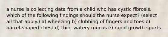 a nurse is collecting data from a child who has cystic fibrosis. which of the following findings should the nurse expect? (select all that apply.) a) wheezing b) clubbing of fingers and toes c) barrel-shaped chest d) thin, watery mucus e) rapid growth spurts