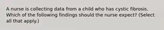 A nurse is collecting data from a child who has cystic fibrosis. Which of the following findings should the nurse expect? (Select all that apply.)