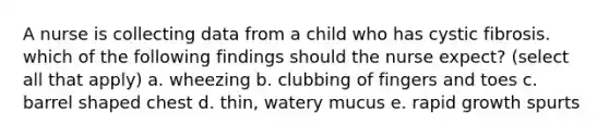 A nurse is collecting data from a child who has cystic fibrosis. which of the following findings should the nurse expect? (select all that apply) a. wheezing b. clubbing of fingers and toes c. barrel shaped chest d. thin, watery mucus e. rapid growth spurts