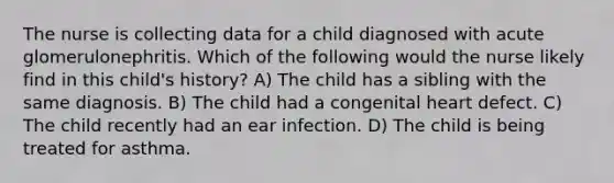 The nurse is collecting data for a child diagnosed with acute glomerulonephritis. Which of the following would the nurse likely find in this child's history? A) The child has a sibling with the same diagnosis. B) The child had a congenital heart defect. C) The child recently had an ear infection. D) The child is being treated for asthma.