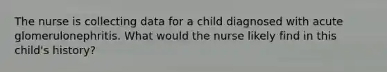 The nurse is collecting data for a child diagnosed with acute glomerulonephritis. What would the nurse likely find in this child's history?