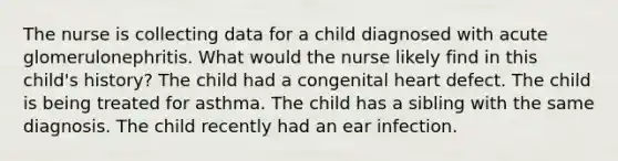 The nurse is collecting data for a child diagnosed with acute glomerulonephritis. What would the nurse likely find in this child's history? The child had a congenital heart defect. The child is being treated for asthma. The child has a sibling with the same diagnosis. The child recently had an ear infection.