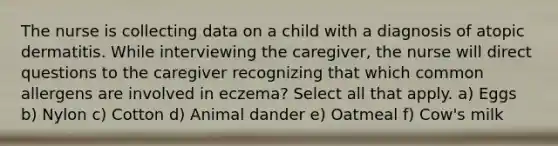 The nurse is collecting data on a child with a diagnosis of atopic dermatitis. While interviewing the caregiver, the nurse will direct questions to the caregiver recognizing that which common allergens are involved in eczema? Select all that apply. a) Eggs b) Nylon c) Cotton d) Animal dander e) Oatmeal f) Cow's milk