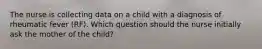 The nurse is collecting data on a child with a diagnosis of rheumatic fever (RF). Which question should the nurse initially ask the mother of the child?