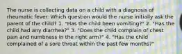 The nurse is collecting data on a child with a diagnosis of rheumatic fever. Which question would the nurse initially ask the parent of the child? 1. "Has the child been vomiting?" 2. "Has the child had any diarrhea?" 3. "Does the child complain of chest pain and numbness in the right arm?" 4. "Has the child complained of a sore throat within the past few months?"