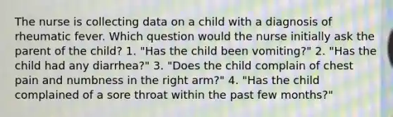 The nurse is collecting data on a child with a diagnosis of rheumatic fever. Which question would the nurse initially ask the parent of the child? 1. "Has the child been vomiting?" 2. "Has the child had any diarrhea?" 3. "Does the child complain of chest pain and numbness in the right arm?" 4. "Has the child complained of a sore throat within the past few months?"