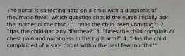 The nurse is collecting data on a child with a diagnosis of rheumatic fever. Which question should the nurse initially ask the mother of the child? 1. "Has the child been vomiting?" 2. "Has the child had any diarrhea?" 3. "Does the child complain of chest pain and numbness in the right arm?" 4. "Has the child complained of a sore throat within the past few months?"