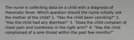 The nurse is collecting data on a child with a diagnosis of rheumatic fever. Which question should the nurse initially ask the mother of the child? 1. "Has the child been vomiting?" 2. "Has the child had any diarrhea?" 3. "Does the child complain of chest pain and numbness in the right arm?" 4. "Has the child complained of a sore throat within the past few months?"