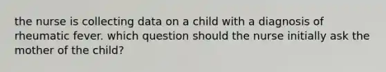 the nurse is collecting data on a child with a diagnosis of rheumatic fever. which question should the nurse initially ask the mother of the child?