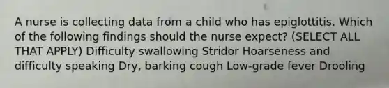 A nurse is collecting data from a child who has epiglottitis. Which of the following findings should the nurse expect? (SELECT ALL THAT APPLY) Difficulty swallowing Stridor Hoarseness and difficulty speaking Dry, barking cough Low-grade fever Drooling