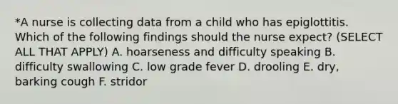 *A nurse is collecting data from a child who has epiglottitis. Which of the following findings should the nurse expect? (SELECT ALL THAT APPLY) A. hoarseness and difficulty speaking B. difficulty swallowing C. low grade fever D. drooling E. dry, barking cough F. stridor