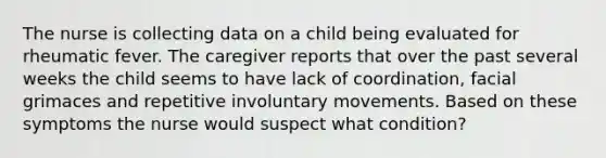 The nurse is collecting data on a child being evaluated for rheumatic fever. The caregiver reports that over the past several weeks the child seems to have lack of coordination, facial grimaces and repetitive involuntary movements. Based on these symptoms the nurse would suspect what condition?