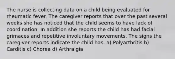 The nurse is collecting data on a child being evaluated for rheumatic fever. The caregiver reports that over the past several weeks she has noticed that the child seems to have lack of coordination. In addition she reports the child has had facial grimaces and repetitive involuntary movements. The signs the caregiver reports indicate the child has: a) Polyarthritis b) Carditis c) Chorea d) Arthralgia