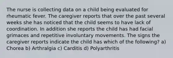 The nurse is collecting data on a child being evaluated for rheumatic fever. The caregiver reports that over the past several weeks she has noticed that the child seems to have lack of coordination. In addition she reports the child has had facial grimaces and repetitive involuntary movements. The signs the caregiver reports indicate the child has which of the following? a) Chorea b) Arthralgia c) Carditis d) Polyarthritis