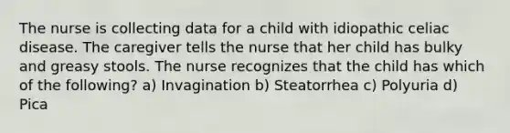 The nurse is collecting data for a child with idiopathic celiac disease. The caregiver tells the nurse that her child has bulky and greasy stools. The nurse recognizes that the child has which of the following? a) Invagination b) Steatorrhea c) Polyuria d) Pica