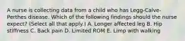 A nurse is collecting data from a child who has Legg-Calve-Perthes disease. Which of the following findings should the nurse expect? (Select all that apply.) A. Longer affected leg B. Hip stiffness C. Back pain D. Limited ROM E. Limp with walking