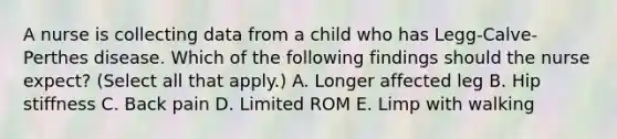 A nurse is collecting data from a child who has Legg-Calve-Perthes disease. Which of the following findings should the nurse expect? (Select all that apply.) A. Longer affected leg B. Hip stiffness C. Back pain D. Limited ROM E. Limp with walking