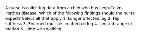 A nurse is collecting data from a child who has Legg-Calve-Perthes disease. Which of the following findings should the nurse expect? Select all that apply 1. Longer affected leg 2. Hip stiffness 3. Enlarged muscles in affected leg 4. Limited range of motion 5. Limp with walking