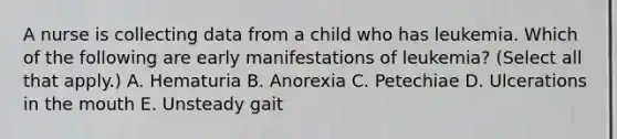 A nurse is collecting data from a child who has leukemia. Which of the following are early manifestations of leukemia? (Select all that apply.) A. Hematuria B. Anorexia C. Petechiae D. Ulcerations in the mouth E. Unsteady gait