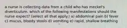 a nurse is collecting data from a child who has meckel's diverticulum. which of the following manifestations should the nurse expect? (select all that apply.) a) abdominal pain b) fever c) mucus, bloody stools d) vomiting e) rapid, shallow breathing