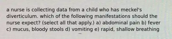 a nurse is collecting data from a child who has meckel's diverticulum. which of the following manifestations should the nurse expect? (select all that apply.) a) abdominal pain b) fever c) mucus, bloody stools d) vomiting e) rapid, shallow breathing