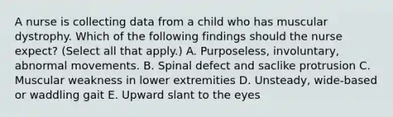 A nurse is collecting data from a child who has muscular dystrophy. Which of the following findings should the nurse expect? (Select all that apply.) A. Purposeless, involuntary, abnormal movements. B. Spinal defect and saclike protrusion C. Muscular weakness in lower extremities D. Unsteady, wide-based or waddling gait E. Upward slant to the eyes