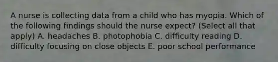 A nurse is collecting data from a child who has myopia. Which of the following findings should the nurse expect? (Select all that apply) A. headaches B. photophobia C. difficulty reading D. difficulty focusing on close objects E. poor school performance