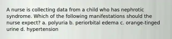 A nurse is collecting data from a child who has nephrotic syndrome. Which of the following manifestations should the nurse expect? a. polyuria b. periorbital edema c. orange-tinged urine d. hypertension