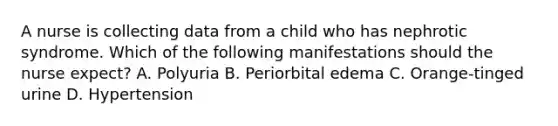 A nurse is collecting data from a child who has nephrotic syndrome. Which of the following manifestations should the nurse expect? A. Polyuria B. Periorbital edema C. Orange-tinged urine D. Hypertension